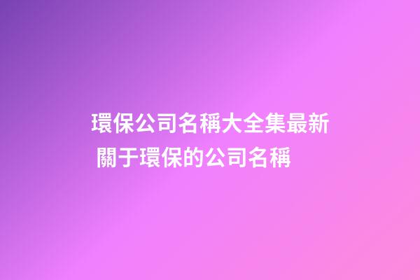 環保公司名稱大全集最新 關于環保的公司名稱-第1張-公司起名-玄機派